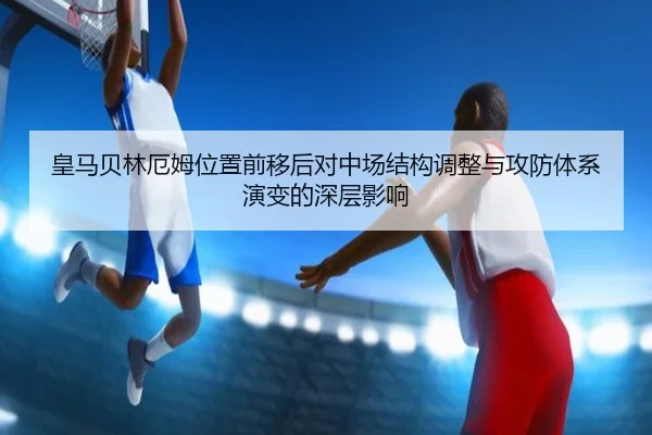 皇马贝林厄姆位置前移后对中场结构调整与攻防体系演变的深层影响