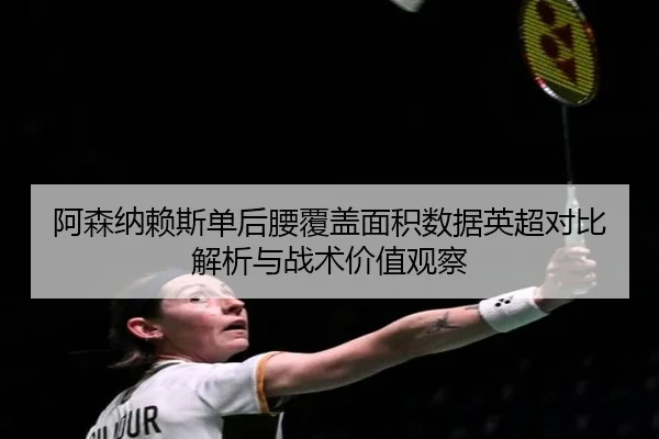 阿森纳赖斯单后腰覆盖面积数据英超对比解析与战术价值观察