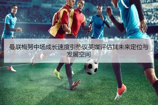 曼联梅努中场成长速度引热议英媒评估其未来定位与发展空间