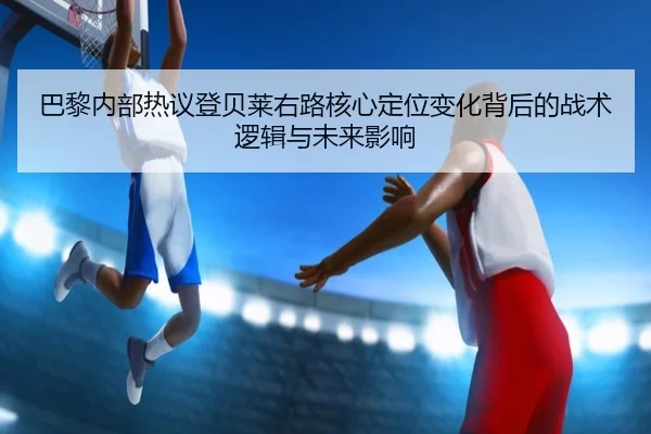 巴黎内部热议登贝莱右路核心定位变化背后的战术逻辑与未来影响