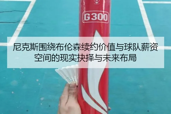尼克斯围绕布伦森续约价值与球队薪资空间的现实抉择与未来布局