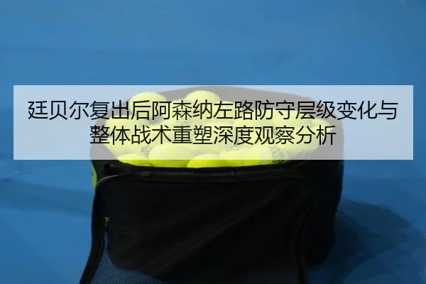 廷贝尔复出后阿森纳左路防守层级变化与整体战术重塑深度观察分析