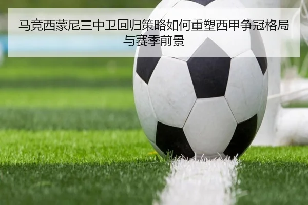 马竞西蒙尼三中卫回归策略如何重塑西甲争冠格局与赛季前景
