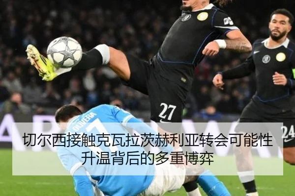 切尔西接触克瓦拉茨赫利亚转会可能性升温背后的多重博弈