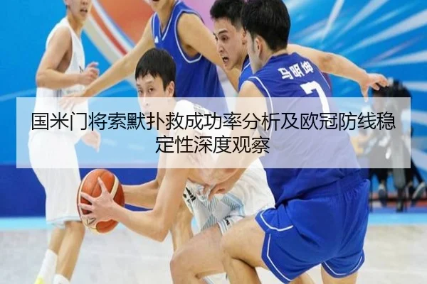 国米门将索默扑救成功率分析及欧冠防线稳定性深度观察