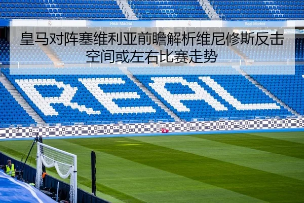 皇马对阵塞维利亚前瞻解析维尼修斯反击空间或左右比赛走势